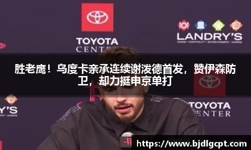 胜老鹰！乌度卡亲承连续谢泼德首发，赞伊森防卫，却力挺申京单打